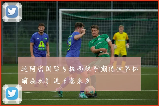 迈阿密国际与梅西联手期待世界杯前成功引进卡塞米罗