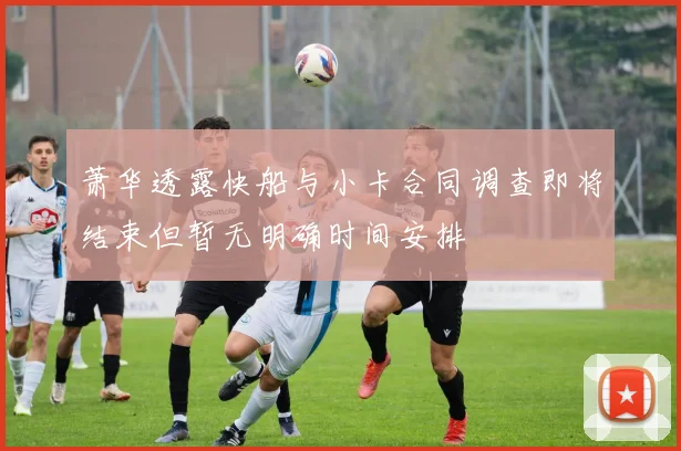 萧华透露快船与小卡合同调查即将结束但暂无明确时间安排