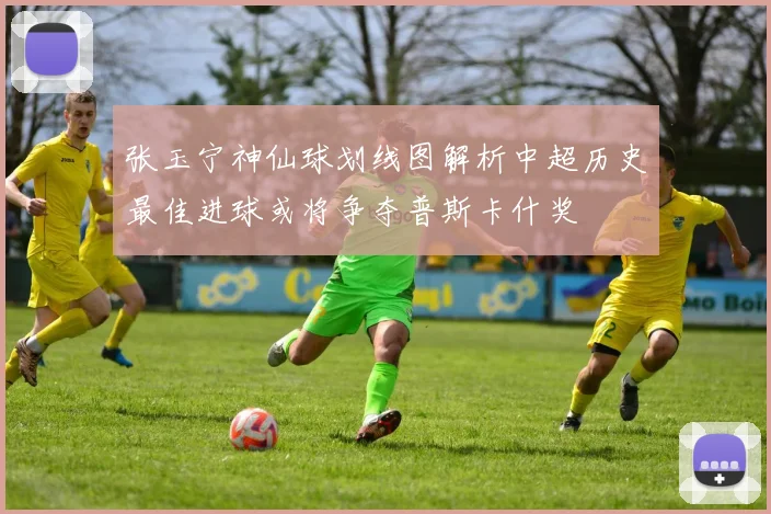 张玉宁神仙球划线图解析中超历史最佳进球或将争夺普斯卡什奖