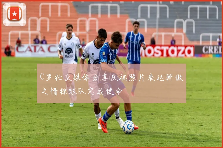 C罗社交媒体分享庆祝照片表达骄傲之情称球队完成使命