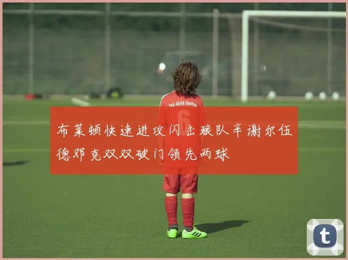 布莱顿快速进攻闪击狼队辛谢尔伍德邓克双双破门领先两球