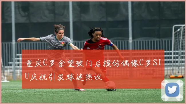 重庆C罗余望破门后模仿偶像C罗SIU庆祝引发球迷热议