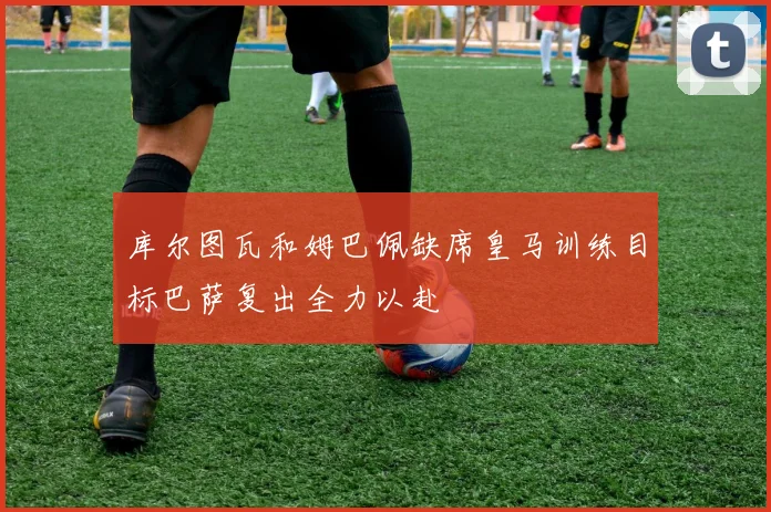 库尔图瓦和姆巴佩缺席皇马训练目标巴萨复出全力以赴