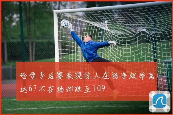 哈登季后赛表现惊人在场净效率高达67不在场却跌至109