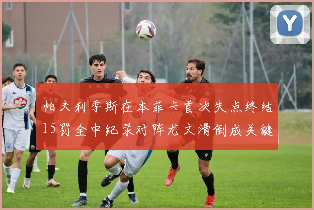 帕夫利季斯在本菲卡首次失点终结15罚全中纪录对阵尤文滑倒成关键时刻