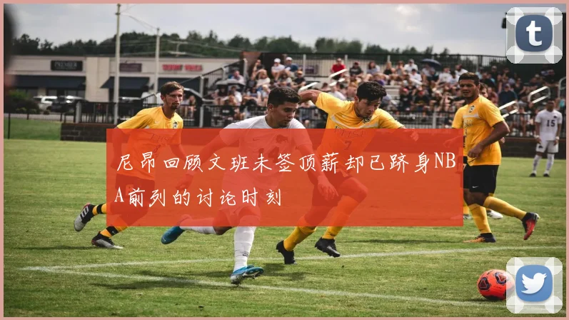 尼昂回顾文班未签顶薪却已跻身NBA前列的讨论时刻