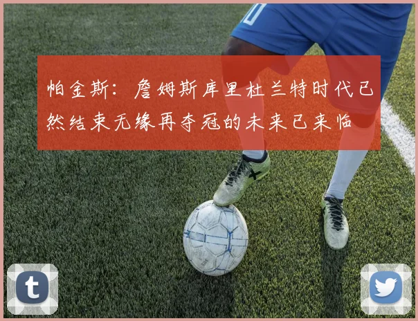 帕金斯:詹姆斯库里杜兰特时代已然结束无缘再夺冠的未来已来临