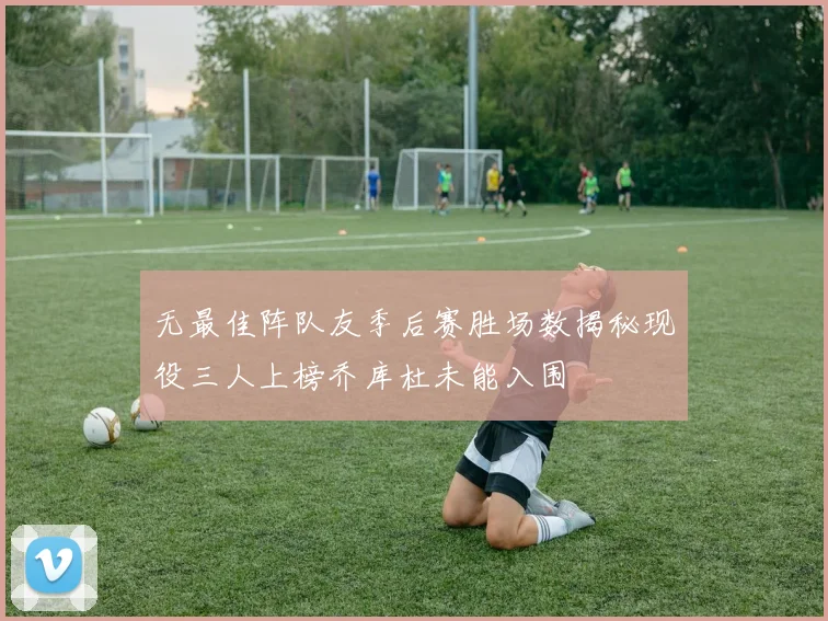 无最佳阵队友季后赛胜场数揭秘现役三人上榜乔库杜未能入围