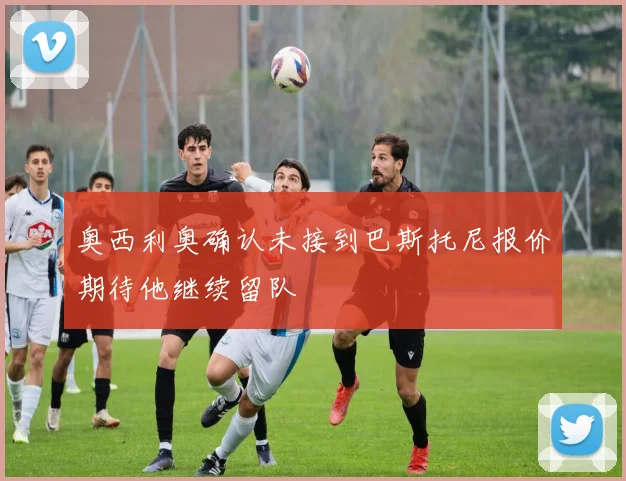 奥西利奥确认未接到巴斯托尼报价期待他继续留队