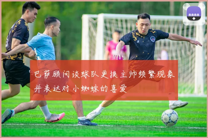 巴萨顾问谈球队更换主帅频繁现象并表达对小蜘蛛的喜爱